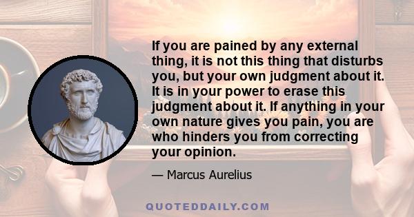 If you are pained by any external thing, it is not this thing that disturbs you, but your own judgment about it. It is in your power to erase this judgment about it. If anything in your own nature gives you pain, you