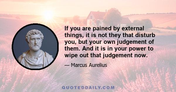 If you are pained by external things, it is not they that disturb you, but your own judgement of them. And it is in your power to wipe out that judgement now.