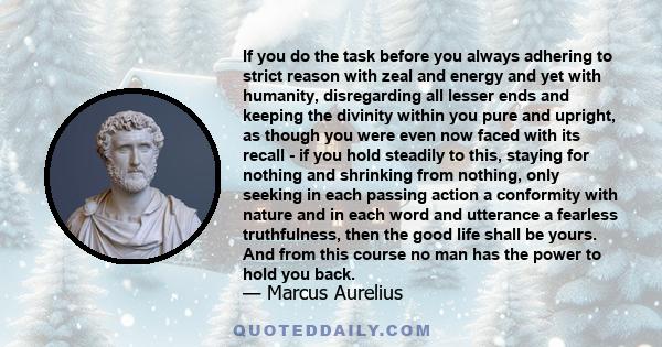 If you do the task before you always adhering to strict reason with zeal and energy and yet with humanity, disregarding all lesser ends and keeping the divinity within you pure and upright, as though you were even now