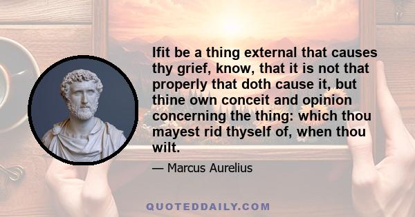 Ifit be a thing external that causes thy grief, know, that it is not that properly that doth cause it, but thine own conceit and opinion concerning the thing: which thou mayest rid thyself of, when thou wilt.