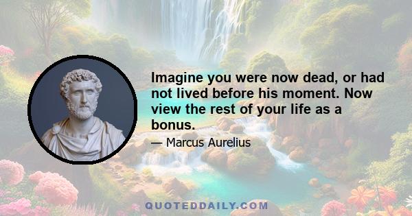 Imagine you were now dead, or had not lived before his moment. Now view the rest of your life as a bonus.