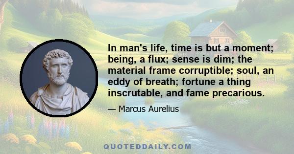 In man's life, time is but a moment; being, a flux; sense is dim; the material frame corruptible; soul, an eddy of breath; fortune a thing inscrutable, and fame precarious.