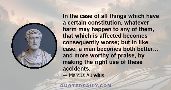 In the case of all things which have a certain constitution, whatever harm may happen to any of them, that which is affected becomes consequently worse; but in like case, a man becomes both better... and more worthy of