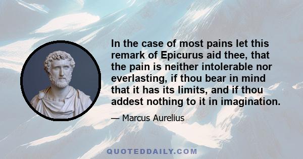 In the case of most pains let this remark of Epicurus aid thee, that the pain is neither intolerable nor everlasting, if thou bear in mind that it has its limits, and if thou addest nothing to it in imagination.