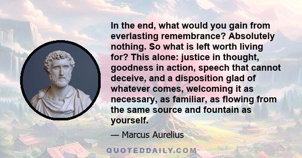 In the end, what would you gain from everlasting remembrance? Absolutely nothing. So what is left worth living for? This alone: justice in thought, goodness in action, speech that cannot deceive, and a disposition glad