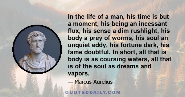 In the life of a man, his time is but a moment, his being an incessant flux, his sense a dim rushlight, his body a prey of worms, his soul an unquiet eddy, his fortune dark, his fame doubtful. In short, all that is body 