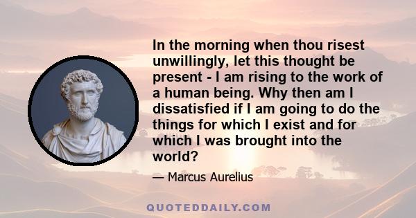 In the morning when thou risest unwillingly, let this thought be present - I am rising to the work of a human being. Why then am I dissatisfied if I am going to do the things for which I exist and for which I was