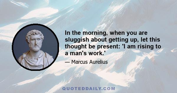 In the morning, when you are sluggish about getting up, let this thought be present: 'I am rising to a man's work.'