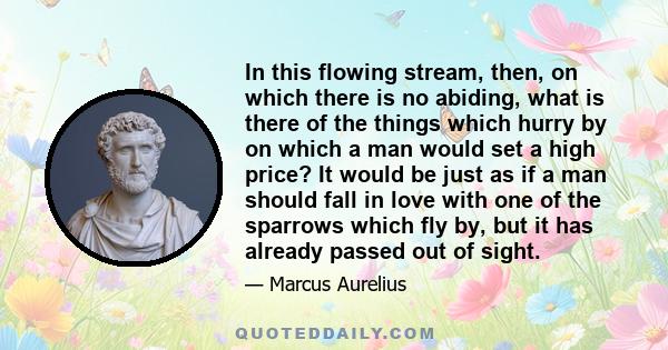 In this flowing stream, then, on which there is no abiding, what is there of the things which hurry by on which a man would set a high price? It would be just as if a man should fall in love with one of the sparrows