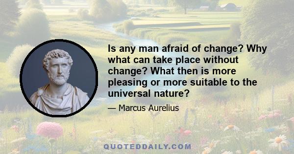 Is any man afraid of change? Why what can take place without change? What then is more pleasing or more suitable to the universal nature?