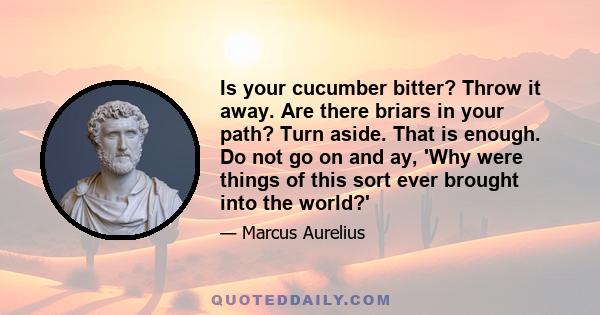 Is your cucumber bitter? Throw it away. Are there briars in your path? Turn aside. That is enough. Do not go on and say, Why were things of this sort ever brought into this world? neither intolerable nor everlasting -