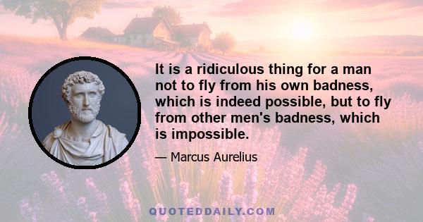 It is a ridiculous thing for a man not to fly from his own badness, which is indeed possible, but to fly from other men's badness, which is impossible.