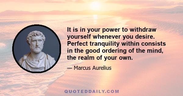 It is in your power to withdraw yourself whenever you desire. Perfect tranquility within consists in the good ordering of the mind, the realm of your own.