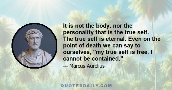 It is not the body, nor the personality that is the true self. The true self is eternal. Even on the point of death we can say to ourselves, my true self is free. I cannot be contained.