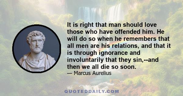 It is right that man should love those who have offended him. He will do so when he remembers that all men are his relations, and that it is through ignorance and involuntarily that they sin,--and then we all die so