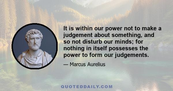 It is within our power not to make a judgement about something, and so not disturb our minds; for nothing in itself possesses the power to form our judgements.