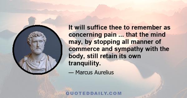 It will suffice thee to remember as concerning pain ... that the mind may, by stopping all manner of commerce and sympathy with the body, still retain its own tranquility.