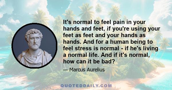 It's normal to feel pain in your hands and feet, if you're using your feet as feet and your hands as hands. And for a human being to feel stress is normal - if he's living a normal life. And if it's normal, how can it