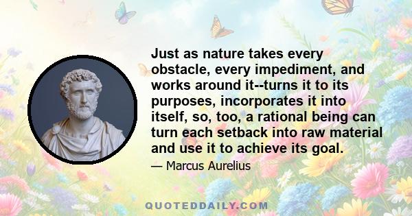 Just as nature takes every obstacle, every impediment, and works around it--turns it to its purposes, incorporates it into itself, so, too, a rational being can turn each setback into raw material and use it to achieve