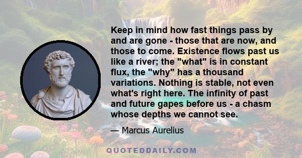 Keep in mind how fast things pass by and are gone - those that are now, and those to come. Existence flows past us like a river; the what is in constant flux, the why has a thousand variations. Nothing is stable, not