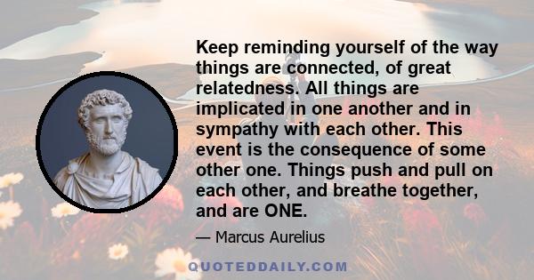 Keep reminding yourself of the way things are connected, of great relatedness. All things are implicated in one another and in sympathy with each other. This event is the consequence of some other one. Things push and