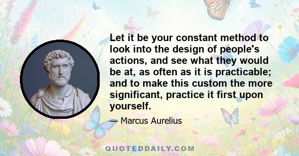 Let it be your constant method to look into the design of people's actions, and see what they would be at, as often as it is practicable; and to make this custom the more significant, practice it first upon yourself.