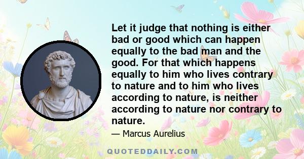 Let it judge that nothing is either bad or good which can happen equally to the bad man and the good. For that which happens equally to him who lives contrary to nature and to him who lives according to nature, is