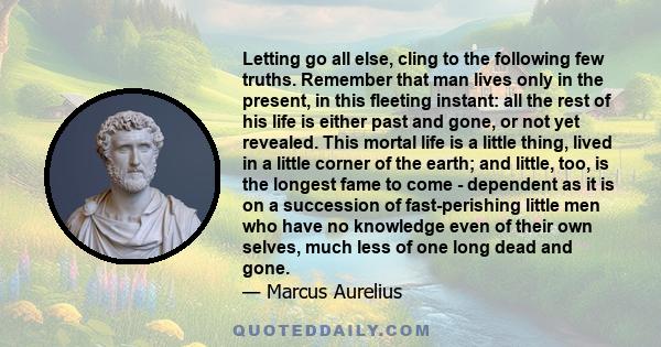 Letting go all else, cling to the following few truths. Remember that man lives only in the present, in this fleeting instant: all the rest of his life is either past and gone, or not yet revealed. This mortal life is a 