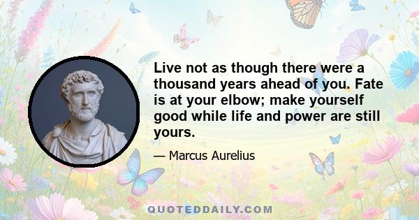 Live not as though there were a thousand years ahead of you. Fate is at your elbow; make yourself good while life and power are still yours.