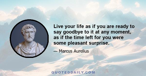 Live your life as if you are ready to say goodbye to it at any moment, as if the time left for you were some pleasant surprise.