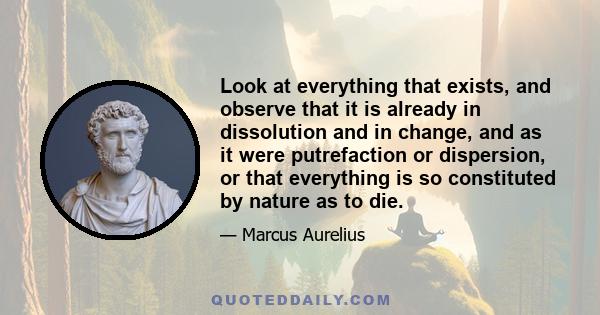 Look at everything that exists, and observe that it is already in dissolution and in change, and as it were putrefaction or dispersion, or that everything is so constituted by nature as to die.