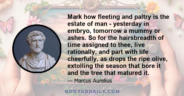 Mark how fleeting and paltry is the estate of man - yesterday in embryo, tomorrow a mummy or ashes. So for the hairsbreadth of time assigned to thee, live rationally, and part with life cheerfully, as drops the ripe