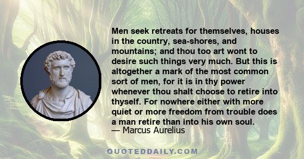 Men seek retreats for themselves, houses in the country, sea-shores, and mountains; and thou too art wont to desire such things very much. But this is altogether a mark of the most common sort of men, for it is in thy