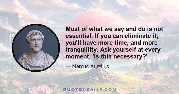 Most of what we say and do is not essential. If you can eliminate it, you'll have more time, and more tranquillity. Ask yourself at every moment, 'Is this necessary?'