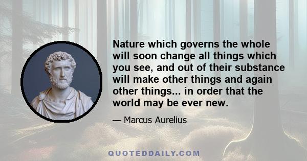 Nature which governs the whole will soon change all things which you see, and out of their substance will make other things and again other things... in order that the world may be ever new.