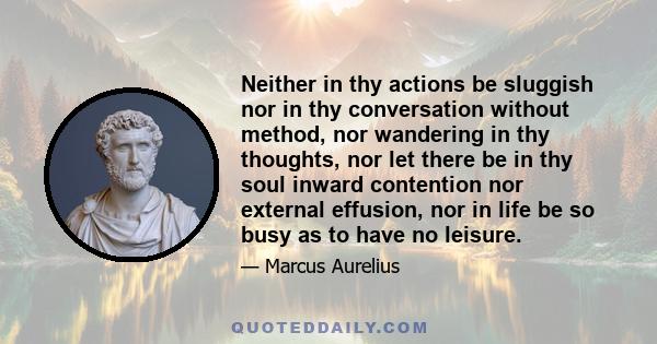 Neither in thy actions be sluggish nor in thy conversation without method, nor wandering in thy thoughts, nor let there be in thy soul inward contention nor external effusion, nor in life be so busy as to have no