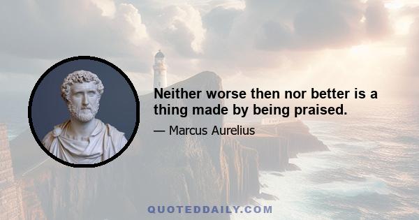 Neither worse then nor better is a thing made by being praised.