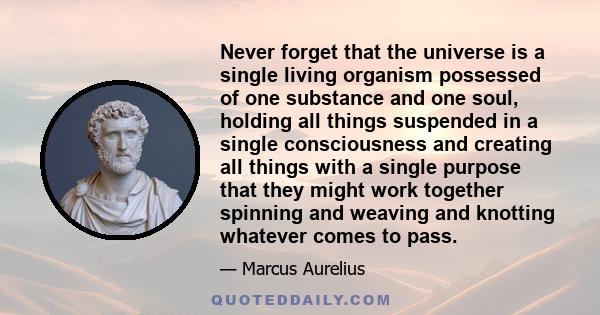 Never forget that the universe is a single living organism possessed of one substance and one soul, holding all things suspended in a single consciousness and creating all things with a single purpose that they might