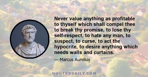 Never value anything as profitable to thyself which shall compel thee to break thy promise, to lose thy self-respect, to hate any man, to suspect, to curse, to act the hypocrite, to desire anything which needs walls and 