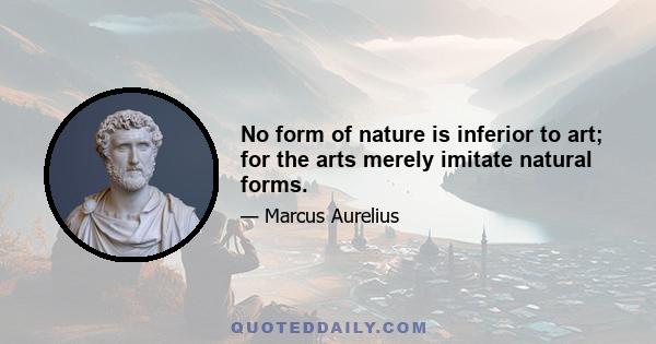 No form of nature is inferior to art; for the arts merely imitate natural forms.