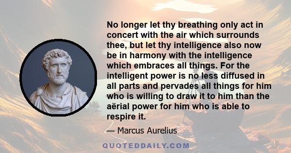 No longer let thy breathing only act in concert with the air which surrounds thee, but let thy intelligence also now be in harmony with the intelligence which embraces all things. For the intelligent power is no less