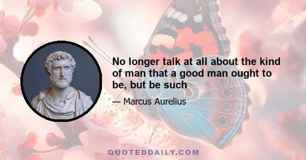 No longer talk at all about the kind of man that a good man ought to be, but be such