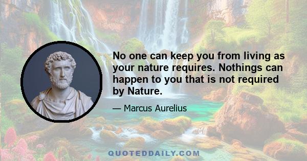 No one can keep you from living as your nature requires. Nothings can happen to you that is not required by Nature.