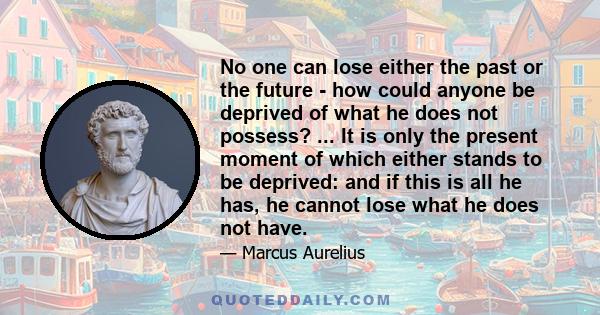 No one can lose either the past or the future - how could anyone be deprived of what he does not possess? ... It is only the present moment of which either stands to be deprived: and if this is all he has, he cannot