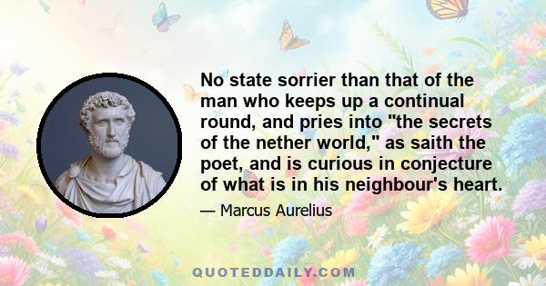 No state sorrier than that of the man who keeps up a continual round, and pries into the secrets of the nether world, as saith the poet, and is curious in conjecture of what is in his neighbour's heart.