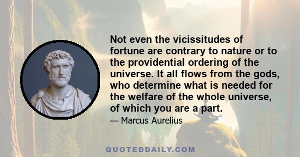 Not even the vicissitudes of fortune are contrary to nature or to the providential ordering of the universe. It all flows from the gods, who determine what is needed for the welfare of the whole universe, of which you