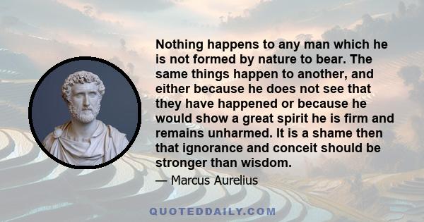 Nothing happens to any man which he is not formed by nature to bear. The same things happen to another, and either because he does not see that they have happened or because he would show a great spirit he is firm and