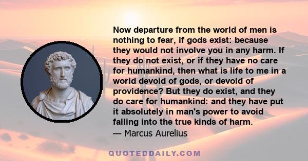 Now departure from the world of men is nothing to fear, if gods exist: because they would not involve you in any harm. If they do not exist, or if they have no care for humankind, then what is life to me in a world