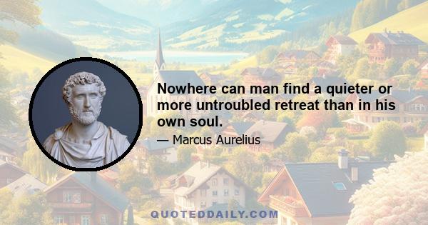 Nowhere can man find a quieter or more untroubled retreat than in his own soul.