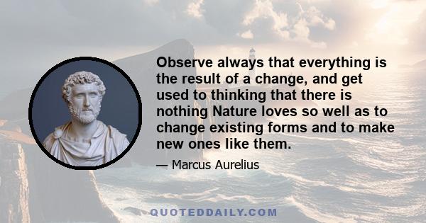 Observe always that everything is the result of a change, and get used to thinking that there is nothing Nature loves so well as to change existing forms and to make new ones like them.